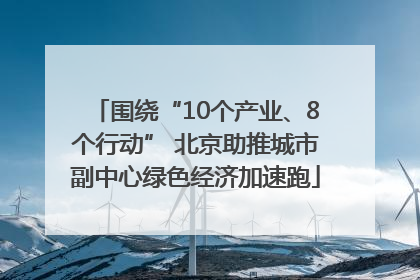 围绕“10个产业、8个行动” 北京助推城市副中心绿色经济加速跑