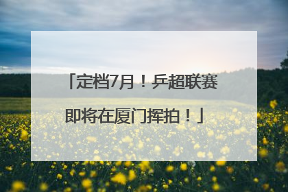 定档7月！乒超联赛即将在厦门挥拍！