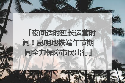 夜间适时延长运营时间！昆明地铁端午节期间全力保障市民出行