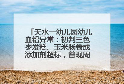 天水一幼儿园幼儿血铅异常：初判三色枣发糕、玉米肠卷或添加剂超标，曾现周二食谱中