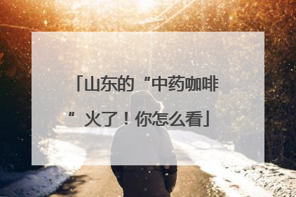 山东的“中药咖啡”火了！你怎么看