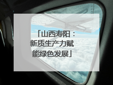 山西寿阳：新质生产力赋能绿色发展