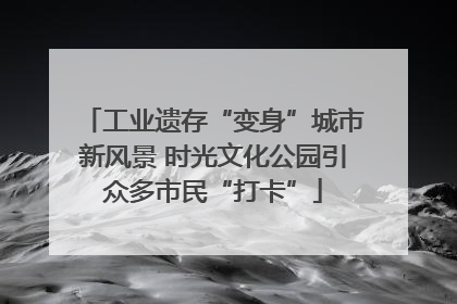 工业遗存“变身”城市新风景 时光文化公园引众多市民“打卡”