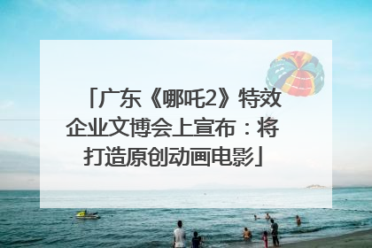 广东《哪吒2》特效企业文博会上宣布：将打造原创动画电影