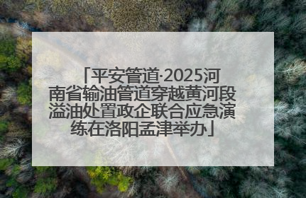 平安管道·2025河南省输油管道穿越黄河段溢油处置政企联合应急演练在洛阳孟津举办
