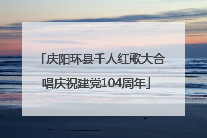 庆阳环县千人红歌大合唱庆祝建党104周年