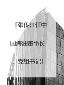 张传江任中国海油董事长、党组书记