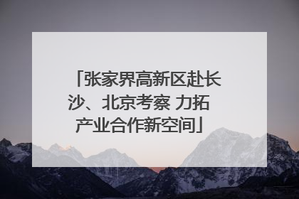 张家界高新区赴长沙、北京考察 力拓产业合作新空间