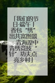 我们的节日·端午丨香包“绣”出共富图景：青海湟中青绣竞技“针”功夫点亮乡村