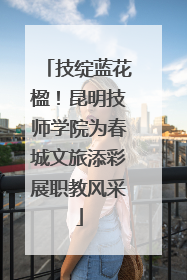 技绽蓝花楹！昆明技师学院为春城文旅添彩展职教风采