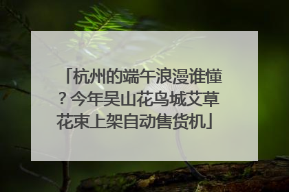 杭州的端午浪漫谁懂？今年吴山花鸟城艾草花束上架自动售货机