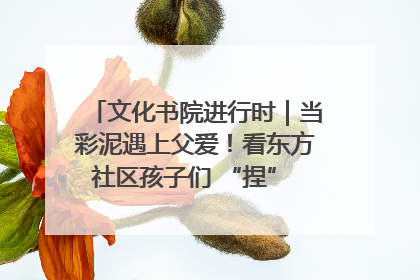 文化书院进行时｜当彩泥遇上父爱！看东方社区孩子们 “捏” 出心目中的爸爸