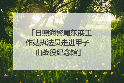 日照海警局东港工作站执法员走进甲子山战役纪念馆