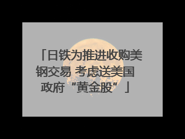日铁为推进收购美钢交易 考虑送美国政府“黄金股”