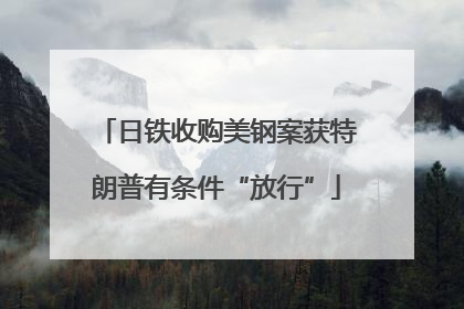 日铁收购美钢案获特朗普有条件“放行”
