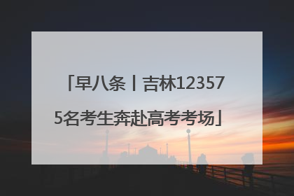 早八条丨吉林123575名考生奔赴高考考场