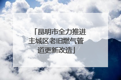 昆明市全力推进主城区老旧燃气管道更新改造