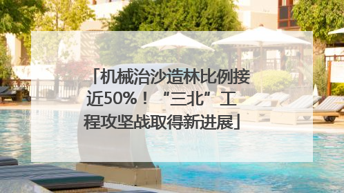 机械治沙造林比例接近50%！“三北”工程攻坚战取得新进展