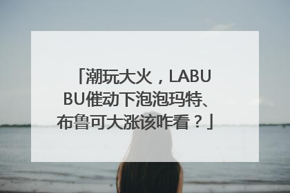 潮玩大火，LABUBU催动下泡泡玛特、布鲁可大涨该咋看？