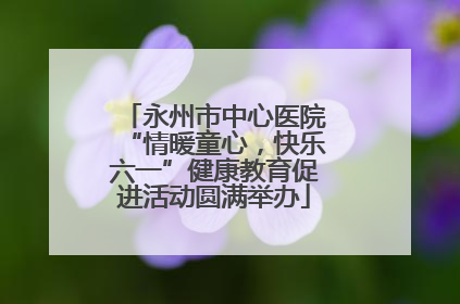永州市中心医院“情暖童心，快乐六一”健康教育促进活动圆满举办