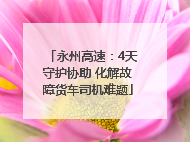 永州高速：4天守护协助 化解故障货车司机难题