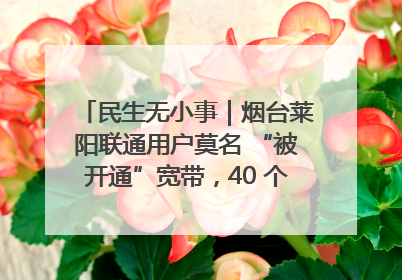 民生无小事｜烟台莱阳联通用户莫名 “被开通”宽带，40 个月扣费无人知