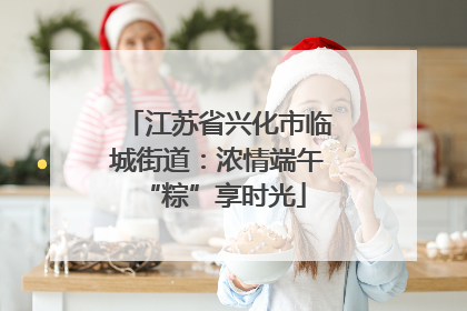江苏省兴化市临城街道：浓情端午 “粽”享时光