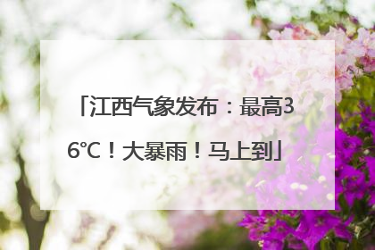 江西气象发布：最高36℃！大暴雨！马上到