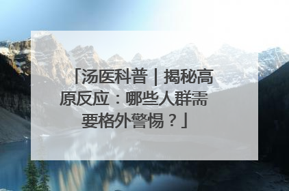 汤医科普｜揭秘高原反应：哪些人群需要格外警惕？