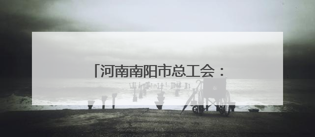 河南南阳市总工会：擦亮职工医疗互助保障“工”字服务品牌
