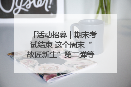 活动招募｜期末考试结束 这个周末“故匠新生”第二弹等着同学们来体验！
