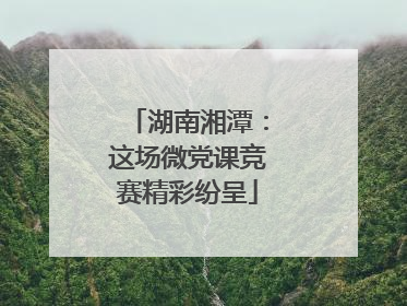 湖南湘潭：这场微党课竞赛精彩纷呈