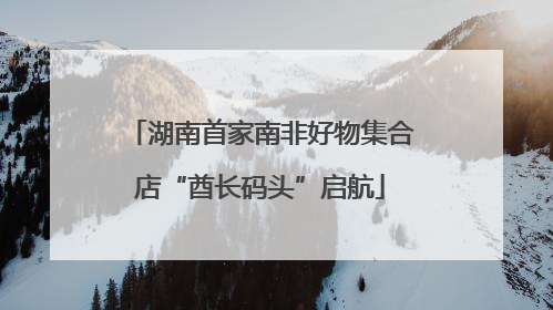 湖南首家南非好物集合店“酋长码头”启航