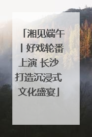 湘见端午丨好戏轮番上演 长沙打造沉浸式文化盛宴