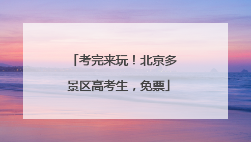 考完来玩！北京多景区高考生，免票