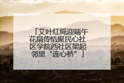 艾叶红绳迎端午花扇传情聚民心社区学院西社区架起邻里“连心桥”