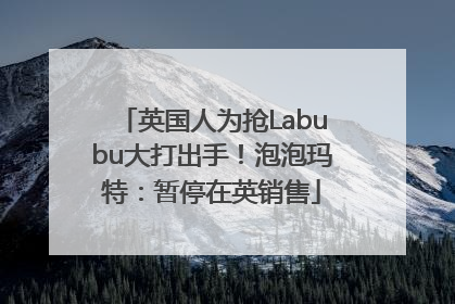 英国人为抢Labubu大打出手！泡泡玛特：暂停在英销售