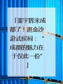 董宇辉来成都了！逛金沙游武侯祠：“成都的魅力在于仅此一份”