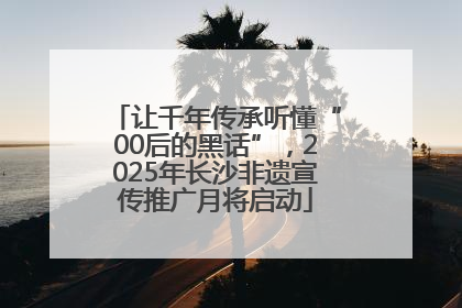 让千年传承听懂“00后的黑话”，2025年长沙非遗宣传推广月将启动