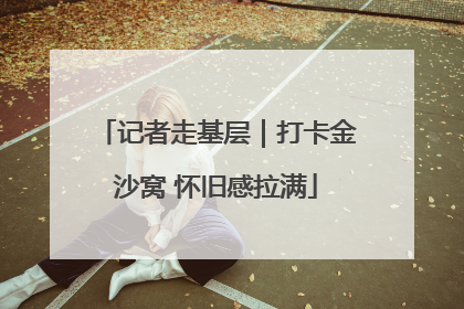 记者走基层｜打卡金沙窝 怀旧感拉满