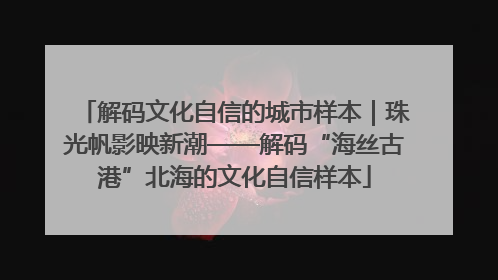 解码文化自信的城市样本｜珠光帆影映新潮——解码“海丝古港”北海的文化自信样本