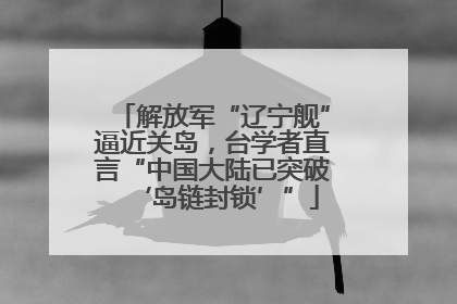 解放军“辽宁舰”逼近关岛，台学者直言“中国大陆已突破‘岛链封锁’”