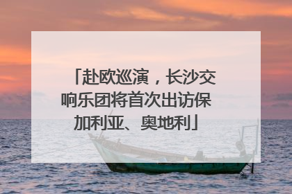 赴欧巡演，长沙交响乐团将首次出访保加利亚、奥地利