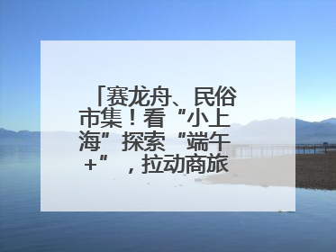 赛龙舟、民俗市集！看“小上海”探索“端午+”，拉动商旅文体大消费