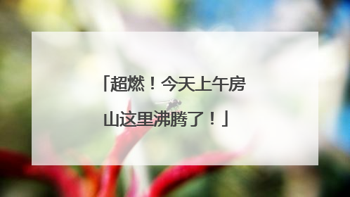 超燃！今天上午房山这里沸腾了！