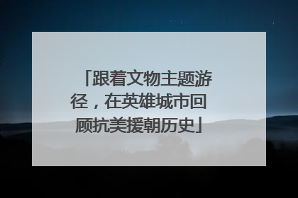 跟着文物主题游径，在英雄城市回顾抗美援朝历史