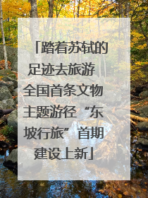 踏着苏轼的足迹去旅游 全国首条文物主题游径“东坡行旅”首期建设上新
