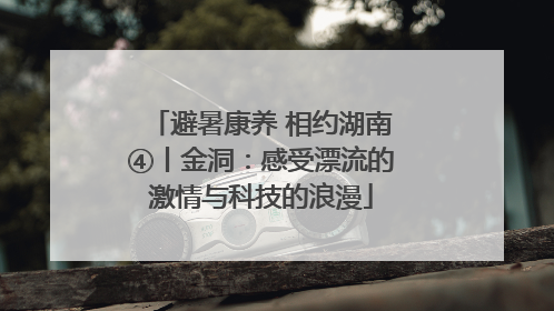 避暑康养 相约湖南④丨金洞：感受漂流的激情与科技的浪漫