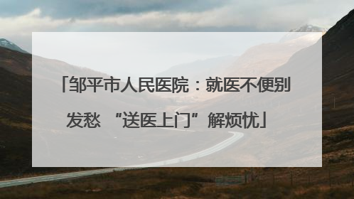 邹平市人民医院：就医不便别发愁 “送医上门”解烦忧
