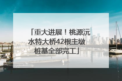 重大进展！桃源沅水特大桥42根主墩桩基全部完工